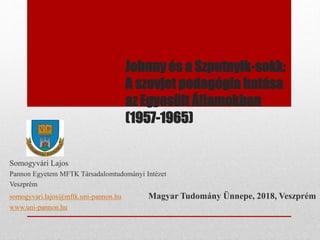 Johnny és a Szputnyik-sokk:
A szovjet pedagógia hatása
az Egyesült Államokban
(1957-1965)
Somogyvári Lajos
Pannon Egyetem MFTK Társadalomtudományi Intézet
Veszprém
somogyvari.lajos@mftk.uni-pannon.hu Magyar Tudomány Ünnepe, 2018, Veszprém
www.uni-pannon.hu
 