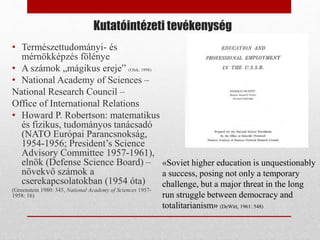 Kutatóintézeti tevékenység
• Természettudományi- és
mérnökképzés fölénye
• A számok „mágikus ereje” (Olek, 1998)
• National Academy of Sciences –
National Research Council –
Office of International Relations
• Howard P. Robertson: matematikus
és fizikus, tudományos tanácsadó
(NATO Európai Parancsnokság,
1954-1956; President’s Science
Advisory Committee 1957-1961),
elnök (Defense Science Board) –
növekvő számok a
cserekapcsolatokban (1954 óta)
(Greenstein 1980: 345, National Academy of Sciences 1957-
1958: 16)
«Soviet higher education is unquestionably
a success, posing not only a temporary
challenge, but a major threat in the long
run struggle between democracy and
totalitarianism» (DeWitt, 1961: 548)
 