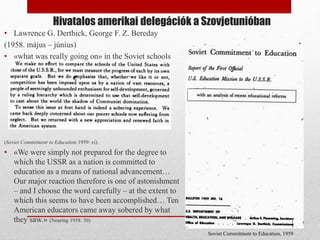 Hivatalos amerikai delegációk a Szovjetunióban
• Lawrence G. Derthick, George F. Z. Bereday
(1958. május – június)
• «what was really going on» in the Soviet schools
(Soviet Commitment to Education 1959: xi).
• «We were simply not prepared for the degree to
which the USSR as a nation is committed to
education as a means of national advancement…
Our major reaction therefore is one of astonishment
– and I choose the word carefully – at the extent to
which this seems to have been accomplished… Ten
American educators came away sobered by what
they saw.» (Nearing 1958: 30)
Soviet Commitment to Education, 1959
 