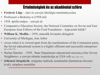 Értelmiségiek és az akadémiai szféra
• Frederic Lilge – náci és szovjet ideológia tanulmányozása
• Professzor a Berkeley-n (1958-tól)
• 1958. április-május – szovjet út
• Comparative Education Society, the National Committee on Soviet and East
European Area Fellows of the Ford Foundation – kapcsolati hálók?
• William K. Medlin – 1959, második hivatalos delegáció
• University of Michigan, Ann Arbor
• «even when it is viewed apart from the machinations of the Communist party,
the Soviet educational system is a highly efficient and successful enterprise»
(Ross 1960: 550)
• Harlan Hatcher – 1959, State Department educational mission,(«Our Soviet
Neighbors»: a szovjet oktatás inspirációja az USA volt (Ross 1960: 539).
• Jellemző életpályák: emigráns tudósok, kontinuitás (harmincas-ötvenes
évek), utópikus szemlélet
 