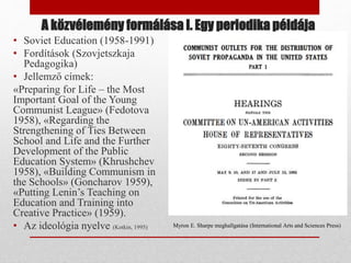 A közvélemény formálása I. Egy periodika példája
• Soviet Education (1958-1991)
• Fordítások (Szovjetszkaja
Pedagogika)
• Jellemző címek:
«Preparing for Life – the Most
Important Goal of the Young
Communist League» (Fedotova
1958), «Regarding the
Strengthening of Ties Between
School and Life and the Further
Development of the Public
Education System» (Khrushchev
1958), «Building Communism in
the Schools» (Goncharov 1959),
«Putting Lenin’s Teaching on
Education and Training into
Creative Practice» (1959).
• Az ideológia nyelve (Kotkin, 1995) Myron E. Sharpe meghallgatása (International Arts and Sciences Press)
 
