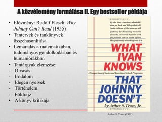 A közvélemény formálása II. Egy bestseller példája
Arthur S. Trace (1961)
• Előzmény: Rudolf Flesch: Why
Johnny Can’t Read (1955)
• Tantervek és tankönyvek
összehasonlítása
• Lemaradás a matematikában,
tudományos gondolkodásban és
humaniórákban
• Tantárgyak elemzése:
- Olvasás
- Irodalom
- Idegen nyelvek
- Történelem
- Földrajz
• A könyv kritikája
 