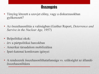 Összegzés
• Tényleg létezett a szovjet előny, vagy a diskurzusokban
gyökerezett?
• Az összehasonlítás a valóságban (Gaither Report, Deterrence and
Survive in the Nuclear Age, 1957)
• Belpolitikai okok:
- érv a pártpolitikai harcokban
- Amerikai társadalom mobilizálása
- Ipari-katonai komlexum igényei
• A rendszerek összehasonlíthatatlansága vs. szükséglet az állandó
összehasonlításra
 