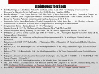 Elsődleges források
• Bereday, George Z. F., Brickman, William W. and Read, Gerald H. ed. 1960. The changing Soviet school: the
Comparative Education Society field study in the U.S.S.R. Boston: Houghton Mifflin.
• Bereday, George Z. F. and Pennar, Joan. ed. 1960. The Politics of Soviet Education. New York: Frederick A. Praeger, Inc.
• Cherny, Robert W. 2013. “No proven Communist should hold a position at Stanford”. Victor Mikhail Arnautoff, the
House Un–American Activities Committee, and Stanford. Sandstone & Tile 3: 3-18.
• Communist Outlets for the Distribution of Soviet Propaganda in the United States. Part 1. 1962. Hearings before the
Committee on Un-American Activities House of Representatives. Washington: US Government.
• Congressional Record – Senate, January 17, 1957, Washington.
• Counts, George S. 1957. The Challenge of Soviet Education. New York: McGraw-Hill.
• Current Intellgence Weekly Summary, 21 April 1955, CIA, C03186010. Approved for Release: 2017/09/07
• Deterrence & Survival in the Nuclear Age. 1957. November 7, 1957. Washington: Security Resources Panel of the
Science Advisory Committee.
• DeWitt, Nicholas. 1961. Education and Professional Employment in the U.S.S.R. Washington: National Science
Foundation.
• Education in the USSR. 1957. Bulletin No. 14. Washington: Office of Education, US Department of Health, Education,
and Welfare.
• Fedotova, V. E. 1958. Preparing for Life – the Most Important Goal of the Young Communist League. Soviet Education
1: 3-7.
• Fedotova, V. E. 1958. Preparing for Life – the Most Important Goal of the Young Communist League. Soviet Education
1: 3-7.
• Feljegyzés. Hruscsov elvtárs akadémiai beszédének visszhangja. MNL OL, 288 f. 33/1958/3. ő. e. MSZMP KB TKO,
Szerényi Sándor, 1958. április 11.
• Goncharov, N. K. 1959. Building Communism in the Schools. Soviet Education 4: 15-24.
• The Great Pretense. A Symposium on Anti-Stalinism and the 20th Congress of the Soviet Communist Party. May 19,
1956. Washington DC: Committee on Un-American Activities, U.S. House of Representatives.
• Jegyzőkönyv a Politikai Bizottság 1958. február 18-i üléséről. 288 f. 5/67. ő. e. Magyar Nemzeti Levéltár.
 