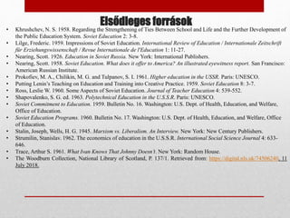 Elsődleges források
• Khrushchev, N. S. 1958. Regarding the Strengthening of Ties Between School and Life and the Further Development of
the Public Education System. Soviet Education 2: 3-8.
• Lilge, Frederic. 1959. Impressions of Soviet Education. International Review of Education / Internationale Zeitschrift
für Erziehungswissenschaft / Revue Internationale de l'Education 1: 11-27.
• Nearing, Scott. 1926. Education in Soviet Russia. New York: International Publishers.
• Nearing, Scott. 1958. Soviet Education. What does it offer to America? An illustrated eyewitness report. San Francisco:
American Russian Institute.
• Prokofiev, M. A., Chilikin, M. G. and Tulpanov, S. I. 1961. Higher education in the USSR. Paris: UNESCO.
• Putting Lenin’s Teaching on Education and Training into Creative Practice. 1959. Soviet Education 8: 3-7.
• Ross, Leslie W. 1960. Some Aspects of Soviet Education. Journal of Teacher Education 4: 539-552.
• Shapovalenko, S. G. ed. 1963. Polytechnical Education in the U.S.S.R. Paris: UNESCO.
• Soviet Commitment to Education. 1959. Bulletin No. 16. Washington: U.S. Dept. of Health, Education, and Welfare,
Office of Education.
• Soviet Education Programs. 1960. Bulletin No. 17. Washington: U.S. Dept. of Health, Education, and Welfare, Office
of Education.
• Stalin, Joseph, Wells, H. G. 1945. Marxism vs. Liberalism. An Interview. New York: New Century Publishers.
• Strumilin, Stanislav. 1962. The economics of education in the U.S.S.R. International Social Science Journal 4: 633-
646.
• Trace, Arthur S. 1961. What Ivan Knows That Johnny Doesn’t. New York: Random House.
• The Woodburn Collection, National Library of Scotland, P. 137/1. Retrieved from: https://digital.nls.uk/74506240, 11
July 2018.
 