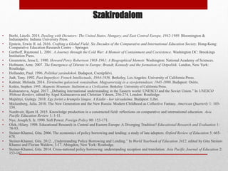 Szakirodalom
• Borhi, László. 2018. Dealing with Dictators: The United States, Hungary, and East Central Europe, 1942-1989. Bloomington &
Indianapolis: Indiana University Press.
• Epstein, Erwin H. ed. 2016. Crafting a Global Field: Six Decades of the Comparative and International Education Society. Hong-Kong:
Comparative Education Research Centre – Springer.
• Garthoff, Raymond L. 2001. A Journey through the Cold War: A Memoir of Containment and Coexistence. Washington DC: Brookings
Institution Press.
• Greenstein, Jesse L. 1980. Howard Percy Robertson 1903-1961: A Biographical Memoir. Washington: National Academy of Sciences.
• Hofmann, Arne. 2007. The Emergence of Détente in Europe: Brandt, Kennedy and the formation of Ostpolitik. London, New York:
Routledge.
• Hollander, Paul. 1996. Politikai zarándokok. Budapest, Cserépfalvi.
• Judt, Tony. 1992. Past Imperfect: French Intellectuals, 1944-1956. Berkeley, Los Angeles: University of California Press.
• Kalmár, Melinda. 2014. Történelmi galaxisok vonzásában. Magyarország és a szovjetrendszer, 1945-1990. Budapest: Osiris.
• Kotkin, Stephen. 1995. Magnetic Mountain: Stalinism as a Civilization. Berkeley: University of California Press.
• Kulnazarova, Aigul. 2017. „Debating international understanding in the Eastern world: UNESCO and the Soviet Union.” In UNESCO
Without Borders, edited by Aigul Kulnazarova and Christian Ydesen, 256-274. London: Routledge.
• Majtényi, György. 2018. Egy forint a krumplis lángos. A Kádár - kor társadalma. Budapest: Libri.
• Mickenberg, Julia. 2010. The New Generation and the New Russia: Modern Childhood as Collective Fantasy. American Quarterly 1: 103-
134.
• Nordtveit, Bjorn H. 2015. Knowledge production in a constructed field: reflections on comparative and international education. Asia
Pacific Education Review 1: 1-11.
• Nye, Joseph S. Jr. 1990. Soft Power. Foreign Policy 80: 153-171.
• Olek, Hilary. 1998. Educational Research in Central and Eastern Europe: A Diverging Tradition? Educational Research and Evaluation 1:
78-93.
• Steiner‐Khamsi, Gita. 2006. The economics of policy borrowing and lending: a study of late adopters. Oxford Review of Education 5: 665-
678.
• Steiner-Khamsi, Gita. 2012. „Understanding Policy Borrowing and Lending.” In World Yearbook of Education 2012, edited by Gita Steiner-
Khamsi and Florian Waldow, 3-17. Abingdon, New York: Routledge.
• Steiner-Khamsi, Gita. 2014. Cross-national policy borrowing: understanding reception and translation. Asia Pacific Journal of Education 2:
153-167.
 