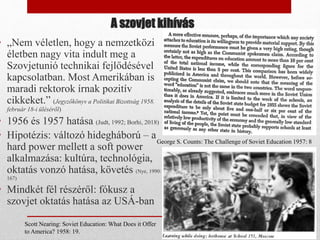 A szovjet kihívás
• „Nem véletlen, hogy a nemzetközi
életben nagy vita indult meg a
Szovjetunió technikai fejlődésével
kapcsolatban. Most Amerikában is
maradi rektorok írnak pozitív
cikkeket.” (Jegyzőkönyv a Politikai Bizottság 1958.
február 18-i üléséről)
• 1956 és 1957 hatása (Judt, 1992; Borhi, 2018)
• Hipotézis: változó hidegháború – a
hard power mellett a soft power
alkalmazása: kultúra, technológia,
oktatás vonzó hatása, követés (Nye, 1990:
167)
• Mindkét fél részéről: fókusz a
szovjet oktatás hatása az USÁ-ban
George S. Counts: The Challenge of Soviet Education 1957: 8
Scott Nearing: Soviet Education: What Does it Offer
to America? 1958: 19.
 
