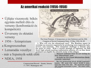 Az amerikai reakció (1956-1958)
• Újfajta viszonyok: békés
egymás mellett élés és
verseny (konfrontáció és
kompetíció)
• Űrverseny és oktatási
verseny
• 1956 – Szimpózium
a Kongresszusban
• Lemaradás veszélye
- már a Szputnyik-sokk előtt
• NDEA, 1958
The Great Pretense: A Symposium on Anti-Stalinism and the 20th
Congress of Soviet Communist Party. 19 May 1956: 84, 88
Congressional Record – Senate, January
17, 1957, Washington: 681.
 