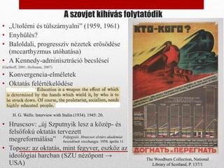 A szovjet kihívás folytatódik
• „Utolérni és túlszárnyalni” (1959, 1961)
• Enyhülés?
• Baloldali, progresszív nézetek erősödése
(mccarthyzmus utóhatása)
• A Kennedy-adminisztráció becslései
(Garthoff, 2001; Hofmann, 2007)
• Konvergencia-elméletek
• Oktatás felértékelődése
• Hruscsov: „új Szputnyik lesz a közép- és
felsőfokú oktatás tervezett
megreformálása”
• Toposz: az oktatás, mint fegyver, eszköz az
ideológiai harcban (SZU nézőpont →
USA)
The Woodburn Collection, National
Library of Scotland, P. 137/1
H. G. Wells: Interview with Stalin (1934). 1945: 20.
Feljegyzés. Hruscsov elvtárs akadémiai
beszédének visszhangja. 1958. április 11.
 