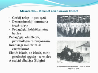 Makarenko – átmenet a két szakasz között
- Gorkij-telep – 1920-1928
- Dzserzsinszkij-kommuna
(1928-1935)
- Pedagógiai hősköltemény
hatása
Pedagógiai elméletek,
pszichológia túlburjánzása
Közösségi militarizálás
esztétikuma
Élet és iskola, az iskola, mint
gazdasági egység - termelés
A család elhalása (Sulgin)
A nevelés története képekben. Család és Iskola,
1965/6, 27. oldal
 