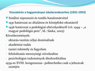Visszatérés a hagyományos iskolarendszerhez (1931-1953)
Sztálini represszió és totális hatalomátvétel
1931 határozat az általános és középfokú oktatásról
1936 határozat a pedológiai eltévelyedésről (vö. 1949 – „a
magyar pedológia pere”, ld.: Sáska, 2005)
Következmények:
- oktatás-tanítás céljai dominálnak
- akadémiai tudás
- tanári tekintély és fegyelem
- felsőoktatás mennyiségi növekedése
- pszichológiai tudományok diszkreditálása
1939-es XVIII. kongresszus– politechnika csak a jelszavak
szintjén
 