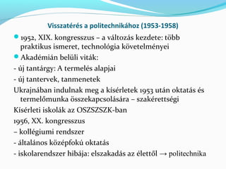 Visszatérés a politechnikához (1953-1958)
1952, XIX. kongresszus – a változás kezdete: több
praktikus ismeret, technológia követelményei
Akadémián belüli viták:
- új tantárgy: A termelés alapjai
- új tantervek, tanmenetek
Ukrajnában indulnak meg a kísérletek 1953 után oktatás és
termelőmunka összekapcsolására – szakérettségi
Kísérleti iskolák az OSZSZSZK-ban
1956, XX. kongresszus
– kollégiumi rendszer
- általános középfokú oktatás
- iskolarendszer hibája: elszakadás az élettől → politechnika
 