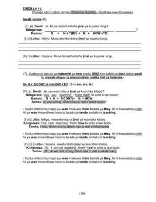 ZOEZI LA 11.
Change into English, tamka (Cheji intu Inglishi) – Badilisha kwa Kiingereza
Swali namba (6).
(6). (i). Swali: Je, Musa atakufundisha jinsi ya kupaka rangi?
Kiingereza: _______ _____ ______ _____ _______ _______ ____________?
Kanuni: S + N + T(BF) + N + HOW +TO
(6).(ii).Jibu: Ndiyo, Musa atanifundisha jinsi ya kupaka rangi.
________________________________________________________________________
________________________________________________________________________
________________________________________________________________________
(6).(iii).Jibu: Hapana, Musa hatanifundisha jinsi ya kupaka rangi.
________________________________________________________________________
________________________________________________________________________
________________________________________________________________________
(7). Ifuatayo ni kanuni ya matumizi ya how tamka (hau) kwa tafsiri ya jinsi katika swali
la wakati uliopo na unaoendelea katika hali ya kutenda:-
S+ N + T(CONT.)+ N+HOW +TO (S ni am, are, is).
(7).(a). Swali: Je, unawafundisha jinsi ya kuandika kitabu?
Kiingereza: Are you „teaching‟ „them‟ how to write a text book?
Kanuni: S + N + T(CONT)+ N + HOW
Tamka: (A you tiching dhem hau tu raiti e teksti buku)?
- Katika mfano huu hapo juu wao imekuwa them badala ya they, hii ni kwasababu nafsi
hii ya wao imeandikwa mara tu baada ya tendo ambalo ni teaching.
(7).(b).Jibu: Ndiyo, ninawafundisha jinsi ya kuandika kitabu.
Kiingereza: Yes, I am „teaching‟ „them‟ how to write a text book.
Tamka: (Yesi, Ai em tiching dhem hau tu raiti e teksti buku).
- Katika mfano huu hapo juu wao imekuwa them badala ya they, hii ni kwasababu nafsi
hii ya wao imeandikwa mara tu baada ya tendo ambalo ni teaching.
(7).(c).(i).Jibu: Hapana, siwafundishi jinsi ya kuandika kitabu.
Kiingereza: No, I am not „teaching‟ „them‟ how to write a text book.
Tamka: (No, Ai wili noti tiching dhem hau tu raiti e teksti buku).
- Katika mfano huu hapo juu wao imekuwa them badala ya they, hii ni kwasababu nafsi
hii ya wao imeandikwa mara tu baada ya tendo ambalo ni teaching.
(10).
 