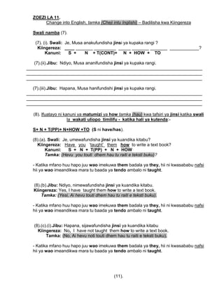ZOEZI LA 11.
Change into English, tamka (Cheji intu Inglishi) – Badilisha kwa Kiingereza
Swali namba (7).
(7). (i). Swali: Je, Musa anakufundisha jinsi ya kupaka rangi ?
Kiingereza: ____ _______ _________ _____ _______ _______ ____________?
Kanuni: S + N + T(CONT)+ N + HOW + TO
(7).(ii).Jibu: Ndiyo, Musa ananifundisha jinsi ya kupaka rangi.
________________________________________________________________________
________________________________________________________________________
________________________________________________________________________
(7).(iii).Jibu: Hapana, Musa hanifundishi jinsi ya kupaka rangi.
________________________________________________________________________
________________________________________________________________________
________________________________________________________________________
(8). Ifuatayo ni kanuni ya matumizi ya how tamka (hau) kwa tafsiri ya jinsi katika swali
la wakati uliopo timilifu - katika hali ya kutenda:-
S+ N + T(PP)+ N+HOW +TO (S ni have/has).
(8).(a). Swali: Je, umewafundisha jinsi ya kuandika kitabu?
Kiingereza: Have you „taught‟ them how to write a text book?
Kanuni: S + N + T(PP) + N + HOW
Tamka: (Hevu you touti dhem hau tu raiti e teksti buku)?
- Katika mfano huu hapo juu wao imekuwa them badala ya they, hii ni kwasababu nafsi
hii ya wao imeandikwa mara tu baada ya tendo ambalo ni taught.
(8).(b).Jibu: Ndiyo, nimewafundisha jinsi ya kuandika kitabu.
Kiingereza: Yes, I have taught them how to write a text book.
Tamka: (Yesi, Ai hevu touti dhem hau tu raiti e teksti buku).
- Katika mfano huu hapo juu wao imekuwa them badala ya they, hii ni kwasababu nafsi
hii ya wao imeandikwa mara tu baada ya tendo ambalo ni taught.
(8).(c).(i).Jibu: Hapana, sijawafundisha jinsi ya kuandika kitabu
Kiingereza: No, I have not taught them how to write a text book.
Tamka: (No, Ai hevu noti touti dhem hau tu raiti e teksti buku).
- Katika mfano huu hapo juu wao imekuwa them badala ya they, hii ni kwasababu nafsi
hii ya wao imeandikwa mara tu baada ya tendo ambalo ni taught.
(11).
 