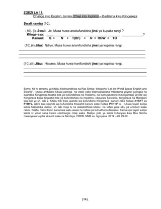 ZOEZI LA 11.
Change into English, tamka (Cheji intu Inglishi) – Badilisha kwa Kiingereza
Swali namba (10).
(10). (i). Swali: Je, Musa huwa anakufundisha jinsi ya kupaka rangi ?
Kiingereza: ____ _______ _________ _____ _______ _______ ____________?
Kanuni: S + N + T(BF) + N + HOW + TO
(10).(ii).Jibu: Ndiyo, Musa huwa ananifundisha jinsi ya kupaka rangi.
________________________________________________________________________
________________________________________________________________________
________________________________________________________________________
(10).(iii).Jibu: Hapana, Musa huwa hanifundishi jinsi ya kupaka rangi.
______________________________________________________________________
______________________________________________________________________
______________________________________________________________________
Somo hili ni sehemu ya kitabu kilichoandikwa na Ras Simba kiitwacho “Let the World Speak English and
Swahili”, kitabu ambacho kikiwa pamoja na video yake kitamuwezesha mtanzania yeyote kuongea na
kuandika Kiingereza fasaha bila ya kufundishwa na mwalimu, na kumuwezesha mzungumzaji yeyote wa
Kiingereza kujua Kiswahili bila ya kufundishwa na mwalimu, kitauzwa Tanzania, Uingereza na Marekani
kwa bei ya sh. laki 2. Kitabu hiki kwa upande wa kufundisha Kiingereza kanuni zake huitwa N+S+T au
P+H+V, lakini kwa upande wa kufundisha Kiswahili kanuni zake huitwa P+H+V tu. Ukiwa tayari kulipa
kabla hakijatoka utalipa sh. laki moja tu na utakabidhiwa kitabu na video yake siku ya uzinduzi wake
rasmi. Kitabu hiki ni kizuri sana kwa watu wasio na nafasi ya kuhudhuria darasani. Kama upo tayari kulipa
kabla ni vizuri sana kwani utachangia mtaji wake. Malipo yote ya kabla hufanywa kwa Ras Simba
mwenyewe kupitia akaunti zake za Barclays, CRDB, NMB au tigo pesa 0714 – 69 29 69.
(14).
 
