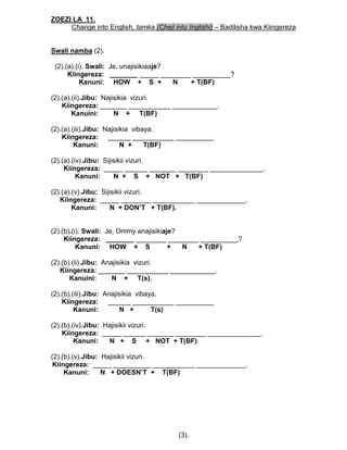 ZOEZI LA 11.
Change into English, tamka (Cheji intu Inglishi) – Badilisha kwa Kiingereza
Swali namba (2).
(2).(a).(i). Swali: Je, unajisikiaaje?
Kiingereza: _______ _____ ________ __________?
Kanuni: HOW + S + N + T(BF)
(2).(a).(ii).Jibu: Najisikia vizuri.
Kiingereza: _______ ___________ ____________.
Kanuini: N + T(BF)
(2).(a).(iii).Jibu: Najisikia vibaya.
Kiingereza: ______ ___________ __________
Kanuni: N + T(BF)
(2).(a).(iv).Jibu: Sijisikii vizuri.
Kiingereza: _____ ______ _______ ________ ______________.
Kanuni: N + S + NOT + T(BF)
(2).(a).(v).Jibu: Sijisikii vizuri.
Kiingereza: _____ ________ ___________ _____________.
Kanuni: N + DON’T + T(BF).
(2).(b).(i). Swali: Je, Ommy anajisikiaje?
Kiingereza: _______ ________ ________ __________?
Kanuni: HOW + S + N + T(BF)
(2).(b).(ii).Jibu: Anajisikia vizuri.
Kiingereza: _______ ___________ ____________.
Kanuini: N + T(s).
(2).(b).(iii).Jibu: Anajisikia vibaya.
Kiingereza: ______ ___________ __________
Kanuni: N + T(s)
(2).(b).(iv).Jibu: Hajisikii vizuri.
Kiingereza: _____ ______ _______ ________ ______________.
Kanuni: N + S + NOT + T(BF)
(2).(b).(v).Jibu: Hajisikii vizuri.
Kiingereza: _____ __________ ___________ _____________.
Kanuni: N + DOESN’T + T(BF)
(3).
 