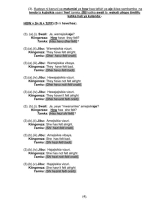 (3). Ifuatayo ni kanuni ya matumizi ya how kwa tafsiri ya aje ikiwa sambamba na
tendo la kujisikia yaani „feel‟ tamka, (fili) katika swali la wakati uliopo timilifu
katika hali ya kutenda:-
HOW + S+ N + T(PP) (S ni have/has).
(3). (a).(i). Swali: Je, wamejisikiaje?
Kiingereza: How have they felt?
Tamka: (Hau hevu dhei felti)?
(3).(a).(ii).Jibu: Wamejisikia vizuri.
Kiingereza: They have felt alright.
Tamka: (Dhei havu felti oraiti).
(3).(a).(iii).Jibu: Wamejisikia vibaya.
Kiingereza: They have felt bad.
Tamka: (Dhei havu felti badi).
(3).(a).(iv).Jibu: Hawajajisikia vizuri.
Kiingereza: They have not felt alright
Tamka: (Dhei hevu noti felti oraiti).
(3).(a).(iv).Jibu: Hawajajisikia vizuri.
Kiingereza: They haven‟t felt alright
Tamka: (Dhei hevunti felti oraiti).
(3). (b).(i). Swali: Je, yeye “mwanamke” amejisikiaje?
Kiingereza: How has she felt?
Tamka: (Hau hezi shi felti)?
(3).(b).(ii).Jibu: Amejisikia vizuri.
Kiingereza: She has felt alright.
Tamka: (Shi hazi felti oraiti).
(3).(b).(iii).Jibu: Amejisikia vibaya.
Kiingereza: She has felt bad.
Tamka: (Shi hazi felti badi).
(3).(b).(iv).Jibu: Hajajisikia vizuri.
Kiingereza: She has not felt alright
Tamka: (Shi hezi noti felti oraiti).
(3).(b).(v).Jibu: Hajajisikia vizuri.
Kiingereza: She hasn‟t felt alright
Tamka: (Shi hezinti felti oraiti).
(4).
 