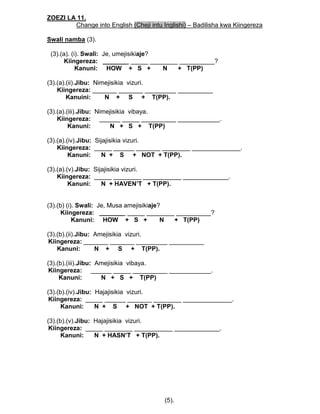 ZOEZI LA 11.
Change into English (Cheji intu Inglishi) – Badilisha kwa Kiingereza
Swali namba (3).
(3).(a). (i). Swali: Je, umejisikiaje?
Kiingereza: _______ _____ ________ __________?
Kanuni: HOW + S + N + T(PP)
(3).(a).(ii).Jibu: Nimejisikia vizuri.
Kiingereza: _______ _______ _________ __________
Kanuini: N + S + T(PP).
(3).(a).(iii).Jibu: Nimejisikia vibaya.
Kiingereza: ______ _____ __________ ____________.
Kanuni: N + S + T(PP)
(3).(a).(iv).Jibu: Sijajisikia vizuri.
Kiingereza: _____ ______ _______ ________ ______________.
Kanuni: N + S + NOT + T(PP).
(3).(a).(v).Jibu: Sijajisikia vizuri.
Kiingereza: _____ ________ ___________ _____________.
Kanuni: N + HAVEN’T + T(PP).
(3).(b) (i). Swali: Je, Musa amejisikiaje?
Kiingereza: _______ _____ ________ __________?
Kanuni: HOW + S + N + T(PP)
(3).(b).(ii).Jibu: Amejisikia vizuri.
Kiingereza: _______ _______ _________ __________
Kanuni: N + S + T(PP).
(3).(b).(iii).Jibu: Amejisikia vibaya.
Kiingereza: ______ _____ __________ ____________.
Kanuni: N + S + T(PP)
(3).(b).(iv).Jibu: Hajajisikia vizuri.
Kiingereza: _____ ______ _______ ________ ______________.
Kanuni: N + S + NOT + T(PP).
(3).(b).(v).Jibu: Hajajisikia vizuri.
Kiingereza: _____ ________ ___________ _____________.
Kanuni: N + HASN’T + T(PP).
(5).
 