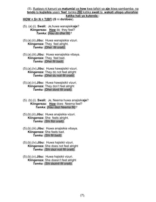 (5). Ifuatayo ni kanuni ya matumizi ya how kwa tafsiri ya aje ikiwa sambamba na
tendo la kujisikia yaani „feel‟ tamka (fili) katika swali la wakati uliopo uliorahisi
katika hali ya kutenda:-
HOW + S+ N + T(BF) (S ni do/does).
(5). (a).(i). Swali: Je,huwa wanajisikiaje?
Kiingereza: How do they feel?
Tamka: (Hau do dhei fili)?
(5).(a).(ii).Jibu: Huwa wanajisikia vizuri.
Kiingereza: They feel alright.
Tamka: (Dhei fili oraiti).
(5).(a).(iii).Jibu: Huwa wanajisikia vibaya.
Kiingereza: They feel bad.
Tamka: (Dhei fili badi).
(5).(a).(iv).Jibu: Huwa hawajisikii vizuri.
Kiingereza: They do not feel alright
Tamka: (Dhei du noti fili oraiti).
(5).(a).(v).Jibu: Huwa hawajisikii vizuri.
Kiingereza: They don‟t feel alright
Tamka: (Dhei donti fili oraiti).
(5). (b).(i). Swali: Je, Neema huwa anajisikiaje?
Kiingereza: How does Neema feel?
Tamka: (Hau dazi Neema fili)?
(5).(b).(ii).Jibu: Huwa anajisikia vizuri.
Kiingereza: She feels alright.
Tamka: (Shi filzi oraiti).
(5).(b).(iii).Jibu: Huwa anajisikia vibaya.
Kiingereza: She feels bad.
Tamka: (Shi fili badi).
(5).(b).(iv).Jibu: Huwa hajisikii vizuri.
Kiingereza: She does not feel alright
Tamka: (Shi dazi noti fili oraiti).
(5).(b).(v).Jibu: Huwa hajisikii vizuri.
Kiingereza: She doesn‟t feel alright
Tamka: (Shi dazinti fili oraiti).
(7).
 