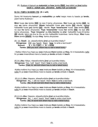 (6). Ifuatayo ni kanuni ya matumizi ya how tamka (hau) kwa tafsiri ya jinsi katika
swali la wakati ujao uliorahisi katika hali ya kutenda:-
S+ N + T(BF)+ N+HOW +TO (S ni will).
Somo hili limetumia kanuni ya mabadiliko ya nafsi iwapo mara tu baada ya tendo,
yaani kama ifuatavyo:-
Mimi huwa me tamka (mi), na siyo I kama ulivyozoea. Sisi huwa us tamka (asi), na
siyo we kama ulivyozoea. Wewe haibadiliki huwa you tamka (yu) vilevile, nyinyi
haibadiliki huwa you tamka (yu) vilevile. Yeye ‘mwanaume’ huwa him tamka (him),
na siyo he kama ulivyozoea. Yeye ‘mwanamke’ huwa her tamka (ha), na siyo she
kama ulivyozoea. Yeye ‘mnyama’ au kitu kisicho na uhai haibadiliki huwa it tamka
(iti) vilevile, lakini pia jina la mtu au kitu halibadiliki hutamkwa kama lilivyo. Wao huwa
them tamka (dhem), na siyo they kama ulivyozoea
(6). (a). Swali: Je, utawafundisha jinsi ya kuandika kitabu?
Kiingereza: Will you „teach‟ „them‟ how to write a text book?
Kanuni: S + N +T(BF) + N + HOW
Tamka: (Wili you tichi dhem hau tu raiti e teksti buku)?
- Katika mfano huu hapo juu wao imekuwa them badala ya they, hii ni kwasababu nafsi
hii ya wao imeandikwa mara tu baada ya tendo ambalo ni teach.
(6).(b).Jibu: Ndiyo, nitawafundisha jinsi ya kuandika kitabu.
Kiingereza: Yes, I will „teach‟ „them‟ how to write a text book.
Tamka: (Yesi, Ai wili tichi dhem hau tu raiti e teksti buku).
-Katika mafano huu hapo juu wao imekuwa them badala ya they, hii ni kwasababu
nafsi hii ya wao imeandikwa mara tu baada ya tendo ambalo ni teach.
(6).(c).(i).Jibu: Hapana, sitawafundisha jinsi ya kuandika kitabu
Kiingereza: No, I will not „teach‟ „them‟ how to write a text book.
Tamka: (No, Ai wili noti tichi dhem hau tu raiti e teksti buku).
-Katika mafano huu hapo juu wao imekuwa them badala ya they, hii ni kwasababu
nafsi hii ya wao imeandikwa mara tu baada ya tendo ambalo ni teach.
(6).(c).(ii).Jibu: Hapana, sitawafundisha jinsi ya kuandika kitabu.
Kiingereza: No, I won‟t „teach‟ „them‟ how to write a text book.
Tamka: (No, Ai wonti tichi dhem hau tu raiti e teksti buku).
-Katika mafano huu hapo juu wao imekuwa them badala ya they, hii ni kwasababu
nafsi hii ya wao imeandikwa mara tu baada ya tendo ambalo ni teach.
(9).
 