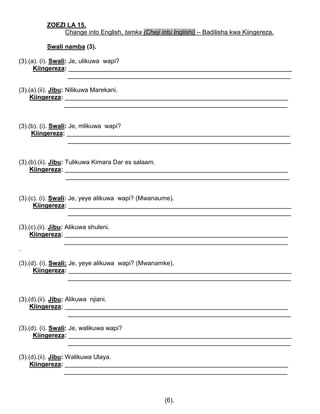 ZOEZI LA 15.
Change into English, tamka (Cheji intu Inglishi) – Badilisha kwa Kiingereza.
Swali namba (3).
(3).(a). (i). Swali: Je, ulikuwa wapi?
Kiingereza: ________________________________________________________________
________________________________________________________________
(3).(a).(ii). Jibu: Nilikuwa Marekani.
Kiingereza: ________________________________________________________________
________________________________________________________________
(3).(b). (i). Swali: Je, mlikuwa wapi?
Kiingereza: ________________________________________________________________
________________________________________________________________
(3).(b).(ii). Jibu: Tulikuwa Kimara Dar es salaam.
Kiingereza: ________________________________________________________________
________________________________________________________________
(3).(c). (i). Swali: Je, yeye alikuwa wapi? (Mwanaume).
Kiingereza: ________________________________________________________________
________________________________________________________________
(3).(c).(ii). Jibu: Alikuwa shuleni.
Kiingereza: ________________________________________________________________
________________________________________________________________
.
(3).(d). (i). Swali: Je, yeye alikuwa wapi? (Mwanamke).
Kiingereza: ________________________________________________________________
________________________________________________________________
(3).(d).(ii). Jibu: Alikuwa njiani.
Kiingereza: ________________________________________________________________
________________________________________________________________
(3).(d). (i). Swali: Je, walikuwa wapi?
Kiingereza: ________________________________________________________________
________________________________________________________________
(3).(d).(ii). Jibu: Walikuwa Ulaya.
Kiingereza: ________________________________________________________________
________________________________________________________________
(6).
 