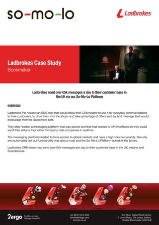 Ladbrokes Case Study
Bookmaker
Overview
Ladbrokes Plc needed an SMS tool that would allow their CRM teams to use it for everyday communications
to their customers, to drive them into the shops and take advantage of offers sent by text message that would
encourage them to place more bets.
They also needed a messaging platform that was secure and that had access to API interfaces so they could
send their data to their other third party data companies in realtime.
The messaging platform needed to have access to global markets and have a high volume capacity. Security
and automated opt out functionality was also a must and the So-Mo-Lo Platform ticked all the boxes.
Ladbrokes CRM team now send over 65k messages per day to their customer base in the UK, Ireland and
Scandanavia.
Ladbrokes send over 65k messages a day to their customer base in
the UK via our So-Mo-Lo Platform
So-Mo-Lo is part
of 2ergo Group Plc
2nd Floor, Digital World Centre,
1 Lowry Plaza, The Quays, Salford,
Greater Manchester, M50 3UB
+44 (0)161 874 4222
somolo@2ergo.com
somolo.co.uk
 