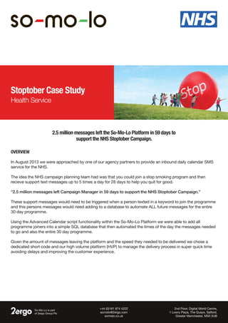 Stoptober Case Study
Health Service
Overview
In August 2013 we were approached by one of our agency partners to provide an inbound daily calendar SMS
service for the NHS.
The idea the NHS campaign planning team had was that you could join a stop smoking program and then
recieve support text messages up to 5 times a day for 28 days to help you quit for good.
“2.5 million messages left Campaign Manager in 59 days to support the NHS Stoptober Campaign.”
These support messages would need to be triggered when a person texted in a keyword to join the programme
and this persons messages would need adding to a database to automate ALL future messages for the entire
30 day programme.
Using the Advanced Calendar script functionality within the So-Mo-Lo Platform we were able to add all
programme joiners into a simple SQL database that then automated the times of the day the messages needed
to go and also the entire 30 day programme.
Given the amount of messages leaving the platform and the speed they needed to be delivered we chose a
dedicated short code and our high volume platform (HVP) to manage the delivery process in super quick time
avoiding delays and improving the customer experience.
2.5 million messages left the So-Mo-Lo Platform in 59 days to
support the NHS Stoptober Campaign.
So-Mo-Lo is part
of 2ergo Group Plc
2nd Floor, Digital World Centre,
1 Lowry Plaza, The Quays, Salford,
Greater Manchester, M50 3UB
+44 (0)161 874 4222
somolo@2ergo.com
somolo.co.uk
 