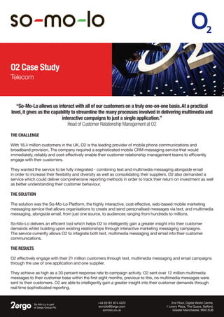 O2 Case Study
Telecom
So-Mo-Lo is part
of 2ergo Group Plc
2nd Floor, Digital World Centre,
1 Lowry Plaza, The Quays, Salford,
Greater Manchester, M50 3UB
+44 (0)161 874 4222
somolo@2ergo.com
somolo.co.uk
The Challenge
With 18.4 million customers in the UK, O2 is the leading provider of mobile phone communications and
broadband provision. The company required a sophisticated mobile CRM messaging service that would
immediately, reliably and cost-effectively enable their customer relationship management teams to efficiently
engage with their customers.
They wanted the service to be fully integrated - combining text and multimedia messaging alongside email
in order to increase their flexibility and diversity as well as consolidating their suppliers. O2 also demanded a
service which could deliver comprehensive reporting methods in order to track their return on investment as well
as better understanding their customer behaviour.
The Solution
The solution was the So-Mo-Lo Platform, the highly interactive, cost effective, web-based mobile marketing
messaging service that allows organisations to create and send personalised messages via text, and multimedia
messaging, alongside email, from just one source, to audiences ranging from hundreds to millions.
So-Mo-Lo delivers an efficient tool which helps O2 to intelligently gain a greater insight into their customer
demands whilst building upon existing relationships through interactive marketing messaging campaigns.
The service currently allows O2 to integrate both text, multimedia messaging and email into their customer
communications.
The Results
O2 effectively engage with their 21 million customers through text, multimedia messaging and email campaigns
through the use of one application and one supplier.
They achieve as high as a 30 percent response rate to campaign activity. O2 sent over 12 million multimedia
messages to their customer base within the first eight months, previous to this, no multimedia messages were
sent to their customers. O2 are able to intelligently gain a greater insight into their customer demands through
real time sophisticated reporting.
“So-Mo-Lo allows us interact with all of our customers on a truly one-on-one basis.At a practical
level, it gives us the capability to streamline the many processes involved in delivering multimedia and
interactive campaigns to just a single application.”
Head of Customer Relationship Management at O2
 
