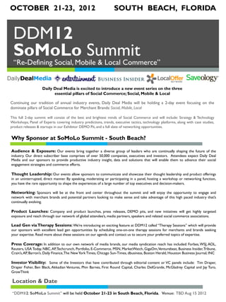 OCTOBER 21-23, 2012                                                SOUTH BEACH, FLORIDA


 DDM12
 SoMoLo Summit
 “Re-Defining Social, Mobile & Local Commerce”


                    Daily Deal Media is excited to introduce a new event series on the three
                          essential pillars of Social Commerce; Social, Mobile & Local

Continuing our tradition of annual industry events, Daily Deal Media will be holding a 2-day event focusing on the
dominate pillars of Social Commerce for Merchant Brands: Social, Mobile, Local

This full 2-day summit will consist of the best and brightest minds of Social Commerce and will include: Strategy & Technology
Workshops, Panel of Experts covering industry predictions, trends, executive tactics, technology platforms, along with case studies,
product releases & startups in our Exhibitor DEMO Pit, and a full slate of networking opportunities.


Why Sponsor at SoMoLo Summit - South Beach?

Audience & Exposure: Our events bring together a diverse group of leaders who are continually shaping the future of the
industry. Our direct subscriber base comprises of over 50,000 companies, executives and investors. Attendees expect Daily Deal
Media and our sponsors to provide productive industry insight, data and solutions that will enable them to advance their social
engagement strategies and commerce efforts.
 
Thought Leadership: Our events allow sponsors to communicate and showcase their thought leadership and product offerings
in an uninterrupted, direct manner. By speaking, moderating or participating in a panel, hosting a workshop or networking function,
you have the rare opportunity to shape the experiences of a large number of top executives and decision-makers.

Networking: Sponsors will be at the front and center throughout the summit and will enjoy the opportunity to engage and
network with merchant brands and potential partners looking to make sense and take advantage of this high paced industry that’s
continually evolving.

Product Launches: Company and product launches, press releases, DEMO pits, and new initiatives will get highly targeted
exposure and reach through our network of global attendee’s, media partners, speakers and related social commerce associations.

Lead Gen via Therapy Sessions: We’re introducing an exciting feature at DDM12 called “Therapy Sessions” which will provide
our sponsors with excellent lead gen opportunities by scheduling one-on-one therapy sessions for merchants and brands seeking
your expertise. Read more about these sessions on our agenda and contact us to secure your preferred topics of expertise.

Press Coverage: In addition to our own network of media brands, our media syndication reach has included: Forbes, WSJ, AOL,
Reuters, USA Today, NBC, AP, Techcrunch, Portfolio, E-Commerce, MSN, MarketWatch, GigaOm, Venturebeat, Business Insider, Tribune,
Crain’s, AP, Barron’s. Daily Finance, The New York Times, Chicago Sun-Times, dbusiness, Boston Herald, Houston Business Journal, INC

Investor Visibility: Some of the Investors that have contributed through editorial content or VC panels include: Tim Draper,
Draper Fisher, Ben Black, Akkadian Ventures, Phin Barnes, First Round Capital, Charles DelGrande, McGladrey Capital and Jay Turo,
GrowThink

 Location & Date
 “DDM12: SoMoLo Summit” will be held October 21-23 in South Beach, Florida. Venue: TBD Aug 15 2012
 