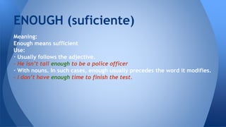 Meaning:
Enough means sufficient
Use:
· Usually follows the adjective.
- He isn’t tall enough to be a police officer
· With nouns. In such cases, enough usually precedes the word it modifies.
- I don’t have enough time to finish the test.
ENOUGH (suficiente)
 