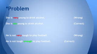 She is very young to drink alcohol. (Wrong)
She is too young to drink alcohol. (Correct)
He is not very tough to play football. (Wrong)
He is not tough enough to play football. (Correct)
*Problem
 