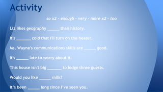 so x2 - enough - very - more x2 - too
Liz likes geography _____ than history.
It's ______ cold that I'll turn on the heater.
Ms. Wayne's communications skills are _____ good.
It's _____ late to worry about it.
This house isn't big ______ to lodge three guests.
Would you like _____ milk?
It’s been _____ long since I’ve seen you.
Activity
 