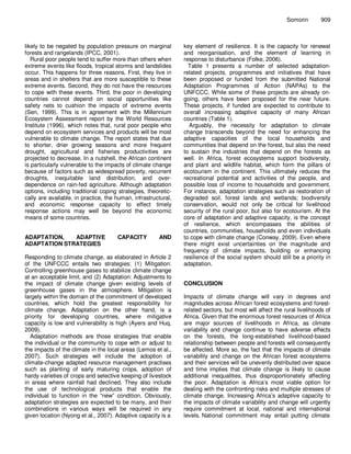 Somorin       909



likely to be negated by population pressure on marginal         key element of resilience. It is the capacity for renewal
forests and rangelands (IPCC, 2001).                            and reorganisation, and the element of learning in
   Rural poor people tend to suffer more than others when       response to disturbance (Folke, 2006).
extreme events like floods, tropical storms and landslides        Table 1 presents a number of selected adaptation-
occur. This happens for three reasons. First, they live in      related projects, programmes and initiatives that have
areas and in shelters that are more susceptible to these        been proposed or funded from the submitted National
extreme events. Second, they do not have the resources          Adaptation Programmes of Action (NAPAs) to the
to cope with these events. Third, the poor in developing        UNFCCC. While some of these projects are already on-
countries cannot depend on social opportunities like            going, others have been proposed for the near future.
safety nets to cushion the impacts of extreme events            These projects, if funded are expected to contribute to
(Sen, 1999). This is in agreement with the Millennium           overall increasing adaptive capacity of many African
Ecosystem Assessment report by the World Resources              countries (Table 1).
Institute (1996), which notes that, rural poor people who          Arguably, the necessity for adaptation to climate
depend on ecosystem services and products will be most          change transcends beyond the need for enhancing the
vulnerable to climate change. The report states that due        adaptive capacities of the local households and
to shorter, drier growing seasons and more frequent             communities that depend on the forest, but also the need
drought, agricultural and fisheries productivities are          to sustain the industries that depend on the forests as
projected to decrease. In a nutshell, the African continent     well. In Africa, forest ecosystems support biodiversity,
is particularly vulnerable to the impacts of climate change     and plant and wildlife habitat, which form the pillars of
because of factors such as widespread poverty, recurrent        ecotourism in the continent. This ultimately reduces the
droughts, inequitable land distribution, and over-              recreational potential and activities of the people, and
dependence on rain-fed agriculture. Although adaptation         possible loss of income to households and government.
options, including traditional coping strategies, theoretic-    For instance, adaptation strategies such as restoration of
cally are available, in practice, the human, infrastructural,   degraded soil, forest lands and wetlands; biodiversity
and economic response capacity to effect timely                 conservation, would not only be critical for livelihood
response actions may well be beyond the economic                security of the rural poor, but also for ecotourism. At the
means of some countries.                                        core of adaptation and adaptive capacity, is the concept
                                                                of resilience, which encompasses the abilities of
                                                                countries, communities, households and even individuals
ADAPTATION,   ADAPTIVE                CAPACITY         AND      to cope with climate change (Conway, 2009). Even where
ADAPTATION STRATEGIES                                           there might exist uncertainties on the magnitude and
                                                                frequency of climate impacts, building or enhancing
Responding to climate change, as elaborated in Article 2        resilience of the social system should still be a priority in
of the UNFCCC entails two strategies: (1) Mitigation:           adaptation.
Controlling greenhouse gases to stabilize climate change
at an acceptable limit, and (2) Adaptation: Adjustments to
the impact of climate change given existing levels of           CONCLUSION
greenhouse gases in the atmosphere. Mitigation is
largely within the domain of the commitment of developed        Impacts of climate change will vary in degrees and
countries, which hold the greatest responsibility for           magnitudes across African forest ecosystems and forest-
climate change. Adaptation on the other hand, is a              related sectors, but most will affect the rural livelihoods of
priority for developing countries, where mitigative             Africa. Given that the enormous forest resources of Africa
capacity is low and vulnerability is high (Ayers and Huq,       are major sources of livelihoods in Africa, as climate
2009).                                                          variability and change continue to have adverse effects
   Adaptation methods are those strategies that enable          on the forests, the long-established livelihood-based
the individual or the community to cope with or adjust to       relationship between people and forests will consequently
the impacts of the climate in the local areas (Lemos et al.,    be affected. More so, the fact that the impacts of climate
2007). Such strategies will include the adoption of             variability and change on the African forest ecosystems
climate-change adapted resource management practises            and their services will be unevenly distributed over space
such as planting of early maturing crops, adoption of           and time implies that climate change is likely to cause
hardy varieties of crops and selective keeping of livestock     additional inequalities, thus disproportionately affecting
in areas where rainfall had declined. They also include         the poor. Adaptation is Africa’s most viable option for
the use of technological products that enable the               dealing with the confronting risks and multiple stresses of
individual to function in the “new” condition. Obviously,       climate change. Increasing Africa’s adaptive capacity to
adaptation strategies are expected to be many, and their        the impacts of climate variability and change will urgently
combinations in various ways will be required in any            require commitment at local, national and international
given location (Nyong et al., 2007). Adaptive capacity is a     levels. National commitment may entail putting climate
 