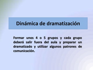 Dinámica de dramatización
Formar unos 4 o 5 grupos y cada grupo
deberá salir fuera del aula y preparar un
dramatizado y utilizar algunos patrones de
comunicación.
 
