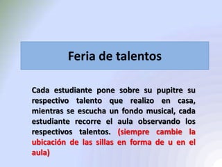 Feria de talentos
Cada estudiante pone sobre su pupitre su
respectivo talento que realizo en casa,
mientras se escucha un fondo musical, cada
estudiante recorre el aula observando los
respectivos talentos. (siempre cambie la
ubicación de las sillas en forma de u en el
aula)
 