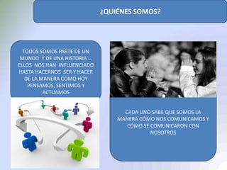 ¿QUIÉNES SOMOS?
TODOS SOMOS PARTE DE UN
MUNDO Y DE UNA HISTORIA …
ELLOS NOS HAN INFLUENCIADO
HASTA HACERNOS SER Y HACER
DE LA MANERA COMO HOY
PENSAMOS, SENTIMOS Y
ACTUAMOS
CADA UNO SABE QUE SOMOS LA
MANERA CÓMO NOS COMUNICAMOS Y
CÓMO SE COMUNICARON CON
NOSOTROS
 