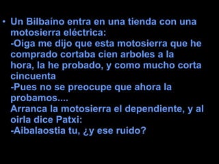 Un Bilbaíno entra en una tienda con una motosierra eléctrica:  -Oiga me dijo que esta motosierra que he comprado cortaba cien arboles a la hora, la he probado, y como mucho corta cincuenta  -Pues no se preocupe que ahora la probamos....   Arranca la motosierra el dependiente, y al oirla dice Patxi:  -Aibalaostia tu, ¿y ese ruido? 