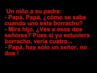   Un niño a su padre: - Papá, Papá, ¿cómo se sabe cuando uno esta borracho? - Mira hijo. ¿Ves a esos dos señores? Pues si yo estuviera borracho, vería cuatro...  - Papá, hay sólo un señor, no dos !   