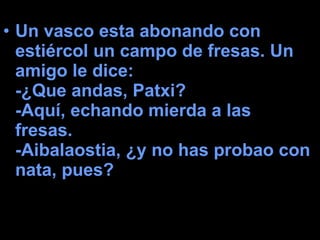 Un vasco esta abonando con estiércol un campo de fresas. Un amigo le dice:  -¿Que andas, Patxi?  -Aquí, echando mierda a las fresas.  -Aibalaostia, ¿y no has probao con nata, pues?   