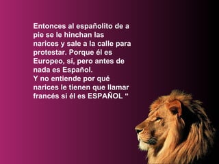 Entonces al españolito de a pie se le hinchan las narices y sale a la calle para protestar. Porque él es Europeo, sí, pero antes de nada es Español. Y no entiende por qué narices le tienen que llamar francés si él es ESPAÑOL “ 