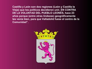 Castilla y León son dos regiones (León y Castilla la Vieja) que los políticos decidieron unir, EN CONTRA DE LA VOLUNTAD DEL PUEBLO LEONÉS, hace 23 años porque (entre otras lindezas) geográficamente les venía bien, para que Valladolid fuese el centro de la Comunidad”.  