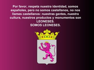 Por favor,  respeta nuestra identidad, somos españoles, pero no somos castellanos, no nos llames castellanos: nuestras gentes, nuestra cultura, nuestros productos y monumentos son LEONESES. SOMOS LEONESES. 