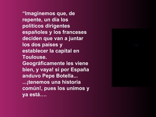 “ Imaginemos que, de repente, un día los políticos dirigentes españoles y los franceses deciden que van a juntar los dos países y establecer la capital en Toulouse. Geográficamente les viene bien, y vaya! si por España anduvo Pepe Botella... ...¡tenemos una historia común!, pues los unimos y ya está…. 