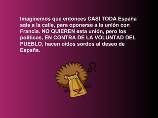 Imaginemos que entonces CASI TODA España sale a la calle, para oponerse a la unión con Francia. NO QUIEREN esta unión, pero los políticos, EN CONTRA DE LA VOLUNTAD DEL PUEBLO, hacen oídos sordos al deseo de España.   