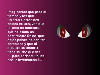 Imaginemos que pasa el tiempo y los que unieron a estos dos países en uno, ven que la cosa no funciona, que no existe un sentimiento único, que estos países no son tan parecidos y que ni siquiera su historia tiene mucho que ver.  ”...¡Qué narices! ¡¡pues nos la inventamos!!... ” 