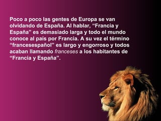 Poco a poco las gentes de Europa se van olvidando de España. Al hablar, “Francia y España” es demasiado larga y todo el mundo conoce al país por Francia. A su vez el término “francesespañol” es largo y engorroso y todos acaban llamando  franceses  a los habitantes de “Francia y España”.   