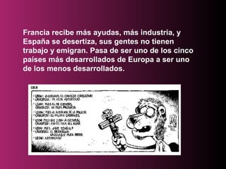 Francia recibe más ayudas, más industria, y España se desertiza, sus gentes no tienen trabajo y emigran. Pasa de ser uno de los cinco países más desarrollados de Europa a ser uno de los menos desarrollados.  