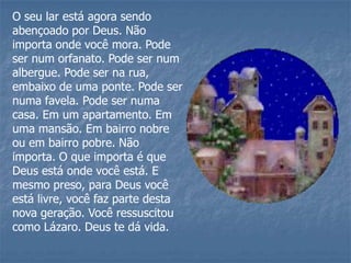 O seu lar está agora sendo
abençoado por Deus. Não
importa onde você mora. Pode
ser num orfanato. Pode ser num
albergue. Pode ser na rua,
embaixo de uma ponte. Pode ser
numa favela. Pode ser numa
casa. Em um apartamento. Em
uma mansão. Em bairro nobre
ou em bairro pobre. Não
importa. O que importa é que
Deus está onde você está. E
mesmo preso, para Deus você
está livre, você faz parte desta
nova geração. Você ressuscitou
como Lázaro. Deus te dá vida.
 