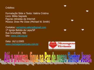 Créditos:

Formatação Slide e Texto: Valéria Cristina
Livro: Bíblia Sagrada
Figuras retiradas da Internet
Música: Draw Me Close (Michael W. Smith)

Contatos: verissimo.valeria@gmail.com
1ª Igreja Batista da Lapa/SP
Rua Dronsfield, 400
Site: www.1ibl.org.br

Data: 16/11/2005
www.mensagensvirtuais.com.br
 