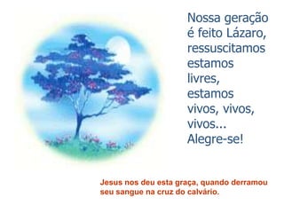 Nossa geração
                     é feito Lázaro,
                     ressuscitamos
                     estamos
                     livres,
                     estamos
                     vivos, vivos,
                     vivos...
                     Alegre-se!


Jesus nos deu esta graça, quando derramou
seu sangue na cruz do calvário.
 